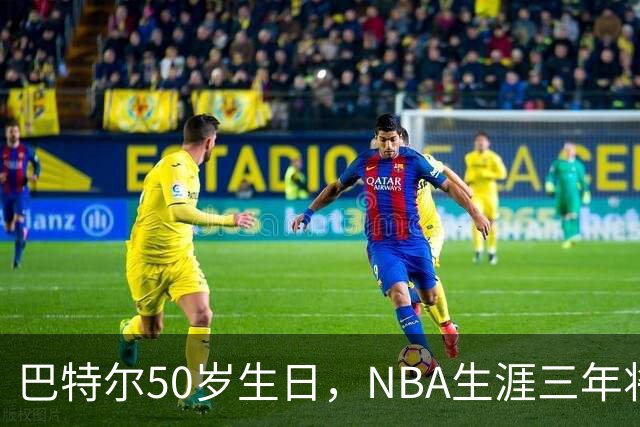 巴特尔50岁生日，NBA生涯三年将他带向退休金新时代